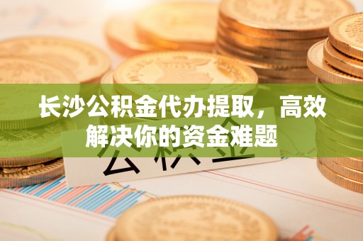 招远长沙公积金代办提取，高效解决你的资金难题