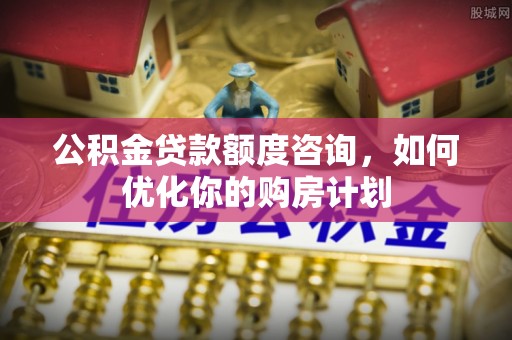 招远公积金贷款额度咨询，如何优化你的购房计划