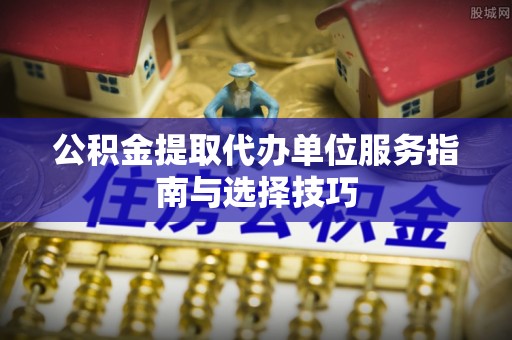 招远公积金提取代办单位服务指南与选择技巧