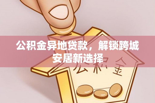 招远公积金异地贷款，解锁跨城安居新选择